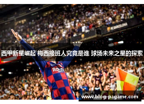 西甲新星崛起 梅西接班人究竟是谁 球场未来之星的探索