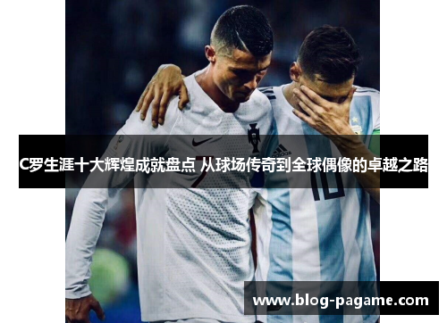 C罗生涯十大辉煌成就盘点 从球场传奇到全球偶像的卓越之路