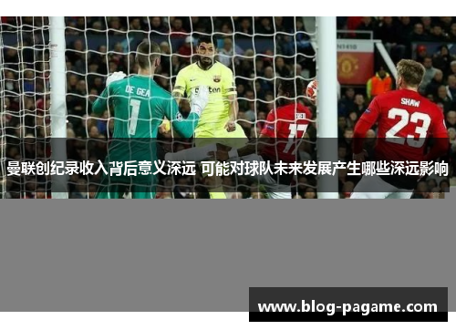 曼联创纪录收入背后意义深远 可能对球队未来发展产生哪些深远影响