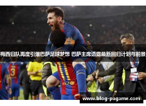 梅西归队再度引爆巴萨足球梦想 巴萨主席透露最新回归计划与前景