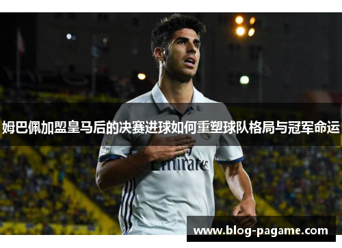 姆巴佩加盟皇马后的决赛进球如何重塑球队格局与冠军命运