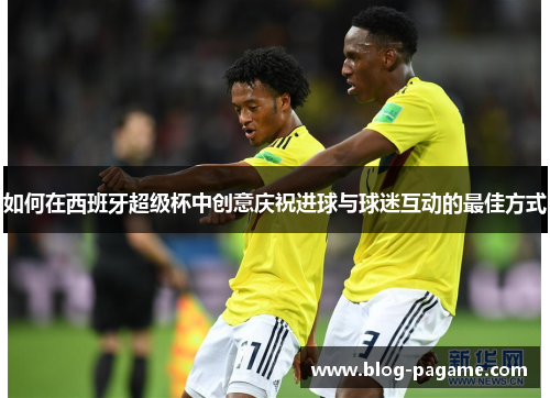 如何在西班牙超级杯中创意庆祝进球与球迷互动的最佳方式