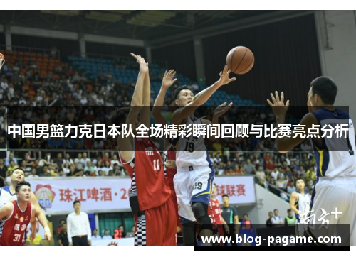 中国男篮力克日本队全场精彩瞬间回顾与比赛亮点分析