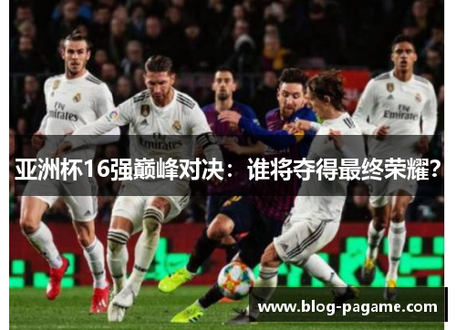 亚洲杯16强巅峰对决：谁将夺得最终荣耀？