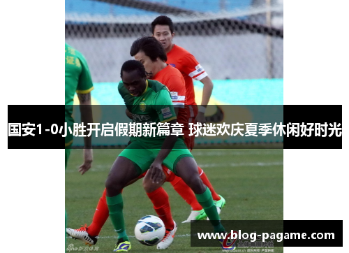 国安1-0小胜开启假期新篇章 球迷欢庆夏季休闲好时光