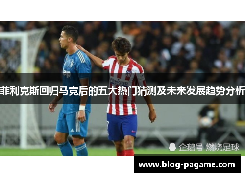 菲利克斯回归马竞后的五大热门猜测及未来发展趋势分析