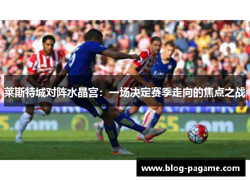 莱斯特城对阵水晶宫：一场决定赛季走向的焦点之战