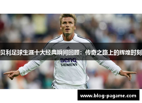 贝利足球生涯十大经典瞬间回顾：传奇之路上的辉煌时刻