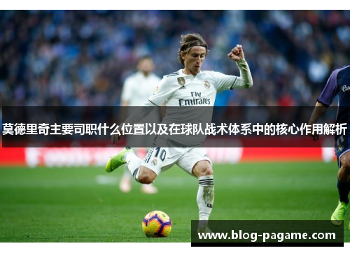 莫德里奇主要司职什么位置以及在球队战术体系中的核心作用解析