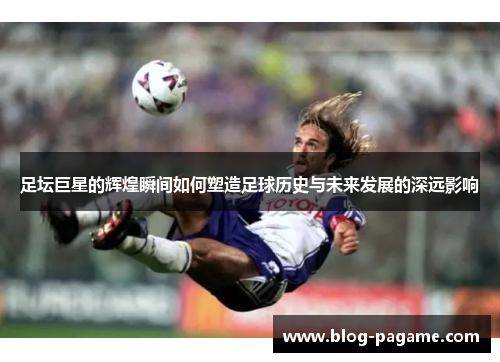 足坛巨星的辉煌瞬间如何塑造足球历史与未来发展的深远影响