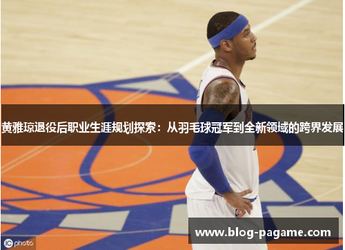 黄雅琼退役后职业生涯规划探索：从羽毛球冠军到全新领域的跨界发展