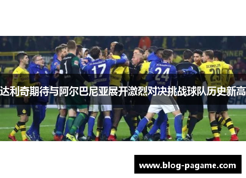 达利奇期待与阿尔巴尼亚展开激烈对决挑战球队历史新高