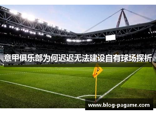 意甲俱乐部为何迟迟无法建设自有球场探析 意甲俱乐部为何迟迟无法建设自有球场探析