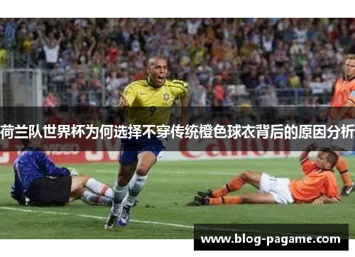 荷兰队世界杯为何选择不穿传统橙色球衣背后的原因分析