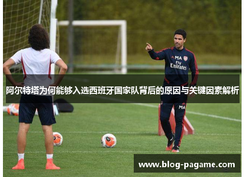 阿尔特塔为何能够入选西班牙国家队背后的原因与关键因素解析