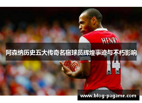 阿森纳历史五大传奇名宿球员辉煌事迹与不朽影响