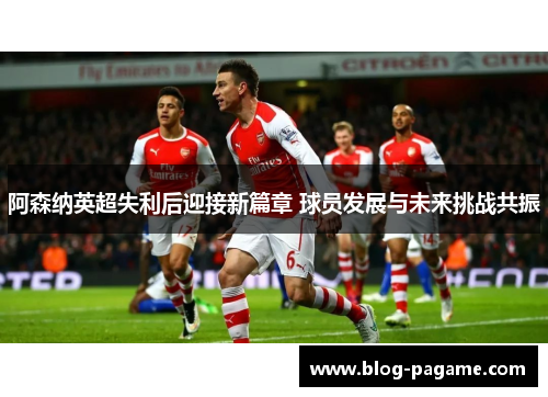 阿森纳英超失利后迎接新篇章 球员发展与未来挑战共振