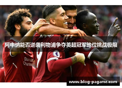 阿申纳能否逆袭利物浦争夺英超冠军地位挑战极限 阿申纳能否逆袭利物浦争夺英超冠军地位挑战极限