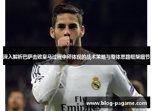 深入解析巴萨击败皇马过程中所体现的战术策略与整体思路框架细节