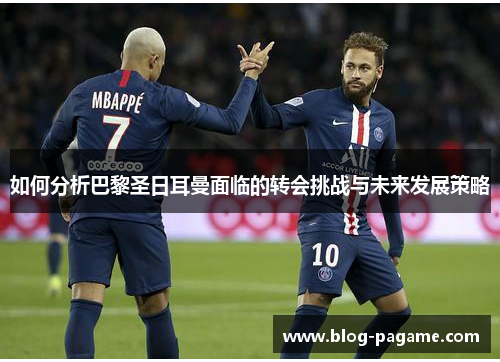 如何分析巴黎圣日耳曼面临的转会挑战与未来发展策略