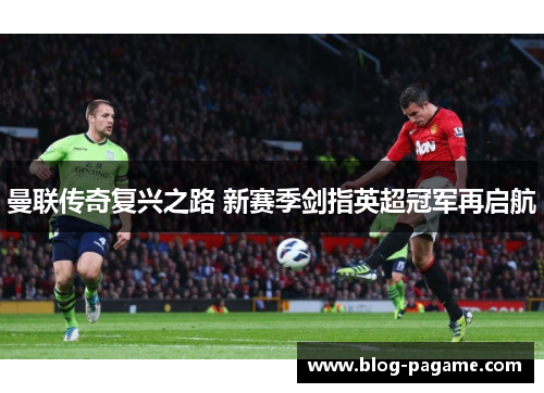曼联传奇复兴之路 新赛季剑指英超冠军再启航 曼联传奇复兴之路 新赛季剑指英超冠军再启航