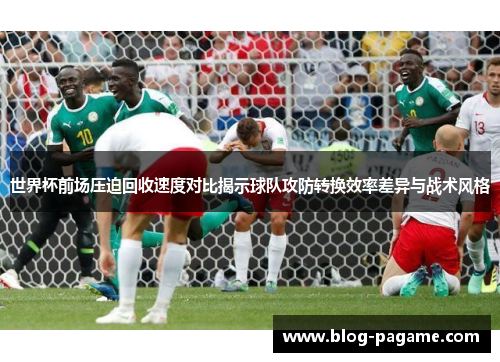 世界杯前场压迫回收速度对比揭示球队攻防转换效率差异与战术风格
