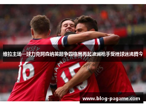 维拉主场一球力克阿森纳英超争四格局再起波澜枪手受挫球迷沸腾今